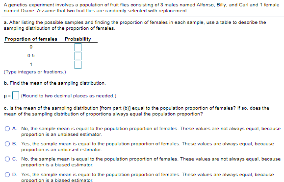 A genetics experiment involves a population of fruit flies consisting of 3 males named Alfonso, Billy, and Carl and 1 female
named Diane. Assume that two fruit flies are randomly selected with replacement.
a. After listing the possible samples and finding the proportion of females in each sample, use a table to describe the
sampling distribution of the proportion of females.
Proportion of females
Probability
0.5
1
(Type integers or fractions.)
b. Find the mean of the sampling distribution.
H= (Round to two decimal places as needed.)
c. Is the mean of the sampling distribution [from part (b)] equal to the population proportion of females? If so, does the
mean of the sampling distribution of proportions always equal the population proportion?
O A. No, the sample mean is equal to the population proportion of females. These values are not always equal, because
proportion is an unbiased estimator.
O B. Yes, the sample mean is equal to the population proportion of females. These values are always equal, because
proportion is an unbiased estimator.
O C. No, the sample mean is equal to the population proportion of females. These values are not always equal, because
proportion is a biased estimator.
O D. Yes, the sample mean is equal to the population proportion of females. These values are always equal, because
proportion is a biased estimator.
