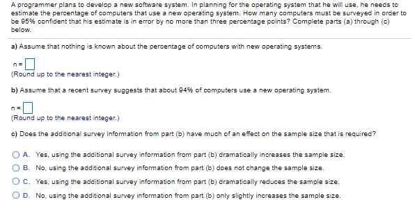 A programmer plans to develop a new software system. In planning for the operating system that he will use, he needs to
estimate the percentage of computers that use a new operating system. How many computers must be surveyed in order to
be 95% confident that his estimate is in error by no more than three percentage points? Complete parts (a) through (c)
below.
a) Assume that nothing is known about the percentage of computers with new operating systems.
n=
(Round up to the nearest integer.)
b) Assume that a recent survey suggests that about 94% of computers use a new operating system.
(Round up to the nearest integer.)
c) Does the additional survey information from part (b) have much of an effect on the sample size that is required?
O A. Yes, using the additional survey information from part (b) dramatically increases the sample size.
O B. No, using the additional survey information from part (b) does not change the sample size.
OC. Yes, using the additional survey information from part (b) dramatically reduces the sample size.
O D. No, using the additional survey information from part (b) only slightly increases the sample size.
