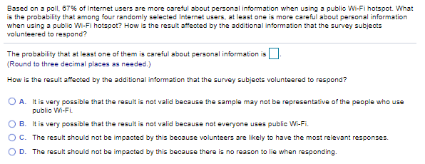 Based on a polI, 67% of Internet users are more careful about personal information when using a public Wi-Fi hotspot. What
is the probability that among four randomly selected Internet users, at least one is more careful about personal information
when using a public Wi-Fi hotspot? How is the result affected by the additional information that the survey subjects
volunteered to respond?
The probability that at least one of them is careful about personal information is.
(Round to three decimal places as needed.)
How is the result affected by the additional information that the survey subjects volunteered to respond?
O A. It is very possible that the result is not valid because the sample may not be representative of the people who use
public Wi-Fi.
O B. It is very possible that the result is not valid because not everyone uses public Wi-Fi.
OC. The result should not be impacted by this because volunteers are likely to have the most relevant responses.
O D. The result should not be impacted by this because there is no reason to lie when responding.
