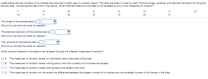 Listed below are the numbers of hurricanes that occurred in each year in a certain region. The data are listed in order by year. Find the range, variance, and standard deviation for the given
sample data. Include appropriate units in the results. What important feature of the data is not revealed by any of the measures of variation?
7
13
18
13
3
14
11
19
10
13
14
11
The range of the sample data is
(Round to one decimal place as needed.)
The standard deviation of the sample data is
(Round to one decimal place as needed.)
The variance of the sample data is
(Round to one decimal place as needed.)
What important feature of the data is not revealed through the different measures of variation?
A. The measures of variation reveal no information about the scale of the data.
O B. The measures of variation reveal nothing about how the numbers of hurricanes are spread.
O c. The measures of variation reveal nothing about the pattern over time.
O D. The measures of variation do not reveal the difference between the largest number of hurricanes and the smallest number of hurricanes in the data.
