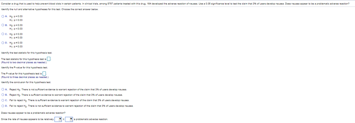 Consider a drug that is used to help prevent blood clots in certain patients. In clinical trials, among 5757 patients treated with this drug. 184 developed the adverse reaction of nausea. Use a 0.05 significance level to test the claim that 3% of users develop nausea. Does nausea appear to be a problematic adverse reaction?
Identify the null and alternative hypotheses for this test. Choose the correct answer below.
O A. Ho: p= 0.03
H1: p>0.03
О в. Но: р30.03
H:p<0.03
О с. Но: р30.03
H1: p0.03
O D. Ho: p#0.03
H1:p= 0.03
Identify the test statistic for this hypothesis test.
The test statistic for this hypothesis test is
(Round to two decimal places as needed.)
Identify the P-value for this hypothesis test.
The P-value for this hypothesis test is
(Round to three decimal places as needed.)
Identify the conclusion for this hypothesis test.
O A. Reject Ho. There is not sufficient evidence to warrant rejection of the claim that 3% of users develop nausea.
O B. Reject Ho. There is sufficient evidence to warrant rejection of the claim that 3% of users develop nausea.
OC. Fail to reject Hn. There is sufficient evidence to warrant rejection of the claim that 3% of users develop nausea.
O D. Fail to reject Hn. There is not sufficient evidence to warrant rejection of the claim that 3% of users develop nausea.
Does nausea appear to be a problematic adverse reaction?
Since the rate of nausea appears to be relatively
a problematic adverse reaction.
