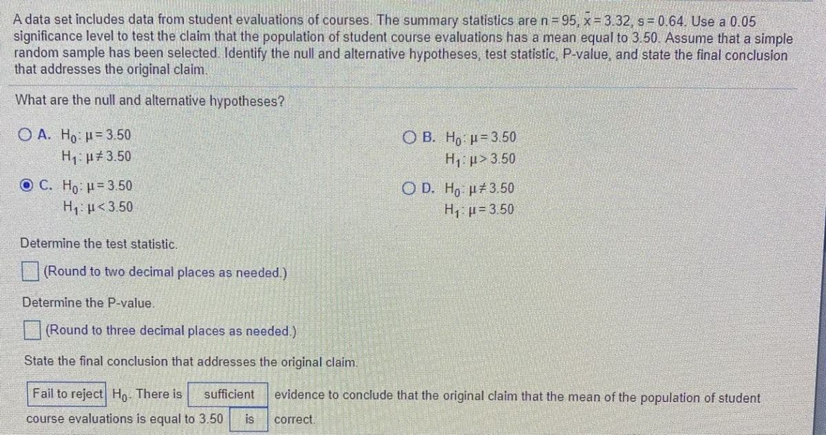 A data set includes data from student evaluations of courses. The summary statistics aren 95, x 3.32, s 0.64. Use a 0.05
significance level to test the claim that the population of student course evaluations has a mean equal to 3.50. Assume that a simple
random sample has been selected. Identify the null and alternative hypotheses, test statistic, P-value, and state the final conclusion
that addresses the original claim.
What are the null and alternative hypotheses?
O A. Ho: H= 3.50
H1 µ#3.50
ОВ. Но и-3.50
H1: µ> 3.50
O C. Ho H= 3.50
H1: µ<3.50
O D. H, µ#3.50
H p= 3.50
Determine the test statistic.
(Round to two decimal places as needed.)
Determine the P-value.
(Round to three decimal places as needed.)
State the final conclusion that addresses the original claim.
Fail to reject Ho There is
sufficient
evidence to conclude that the original claim that the mean of the population of student
course evaluations is equal to 3.50
is
correct.
