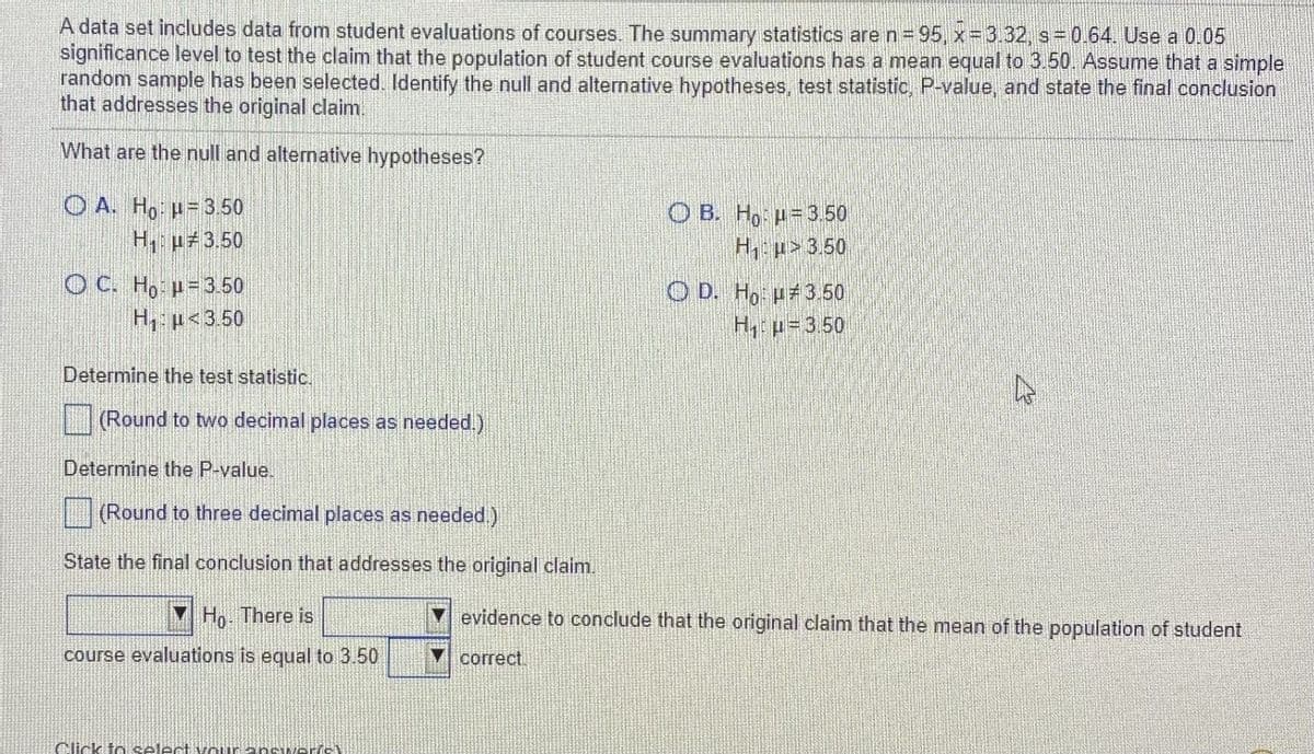 A data set includes data from student evaluations of courses. The summary statistics are n= 95, x=3.32, s=0.64. Use a 0.05
significance level to test the claim that the population of student course evaluations has a mean equal to 3.50. Assume that a simple
random sample has been selected. Identify the null and alternative hypotheses, test statistic, P-value, and state the final conclusion
that addresses the original claim.
What are the null and alternative hypotheses?
O A. Ho p= 3.50
H p#3.50
O B. Ho H= 3.50
H,: p> 3.50
O C. Ho p=3.50
H, p<3.50
O D. H, H 3.50
H,p=3.50
Determine the test statistic.
(Round to two decimal places as needed.)
Determine the P-value.
(Round to three decimal places as needed)
State the final conclusion that addresses the original claim.
V Ho. There is
V evidence to conclude that the original claim that the mean of the population of student
Course evaluations is equal to 3.50
V correct
Click to select vouir answerre
