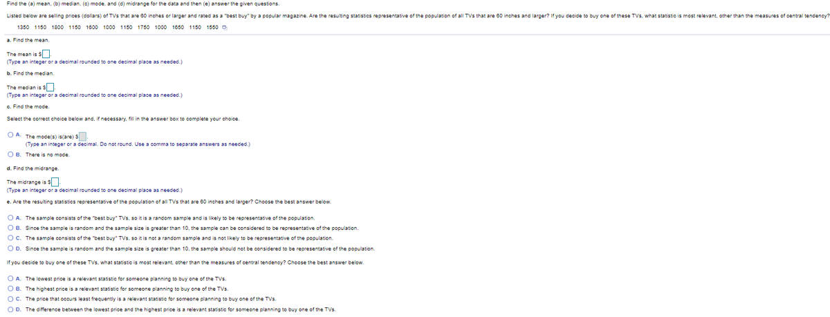 Find the (a) mean, (b) median, (c) mode, and (d) midrange for the data and then (e) answer the given questions.
Listed below are selling prices (dollars) of TVs that are 60 inches or larger and rated as a "best buy" by a popular magazine. Are the resulting statistics representative of the population of all TVs that are 60 inches and larger? If you decide to buy one of these TVs, what statistic is most relevant, other than the measures of central tendency?
1350 1150 1800 1150 1800 1000 1150 1750 1000 1850
1150 1550 O
a. Find the mean.
The mean is S
(Type an integer or a decimal rounded to one decimal place as needed.)
b. Find the median
The median is S
(Type an integer or a decimal rounded to one decimal place as needed.)
c. Find the mode
Select the correct choice below and, if necessary, fill in the answer box to complete your choice.
O A. The models) is(are) S
(Type an integer or a decimal. Do not round. Use a comma to separate answers as needed.)
O B. There is no mode.
d. Find the midrange
The midrange is s
(Type an integer or a decimal rounded to one decimal place as needed.)
e. Are the resulting statistics representative of the population of all TVs that are 60 inches and larger? Choose the best answer below.
O A. The sample consists of the "best buy" TVs, so it is a random sample and is likely to be representative of the population.
O B. Since the sample is random and the sample size is greater than 10, the sample can be considered to be representative of the population.
O C. The sample consists of the "best buy" TVs, so it is not a random sample and is not likely to be representative of the population.
O D. Since the sample is random and the sample size is greater than 10, the sample should not be considered to be representative of the population.
If you decide to buy one of these TVs, what statistic is most relevant, other than the measures of central tendency? Choose the best answer below.
O A. The lowest price is a relevant statistic for someone planning to buy one of the TVs.
O B. The highest price is a relevant statistic for someone planning to buy one of the TVs.
O C. The price that occurs least frequently is a relevant statistic for someone planning to buy one of the TVs.
O D. The difference between the lowest price and the highest price is a relevant statistic for someone planning to buy one of the TVs.

