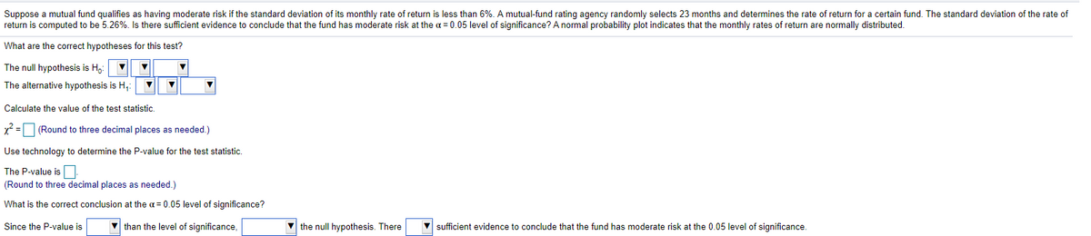 Suppose a mutual fund qualifies as having moderate risk if the standard deviation of its monthly rate of return is less than 6%. A mutual-fund rating agency randomly selects 23 months and determines the rate of return for a certain fund. The standard deviation of the rate of
return is computed to be 5.26%. Is there sufficient evidence to conclude that the fund has moderate risk at the a = 0.05 level of significance? A normal probability plot indicates that the monthly rates of return are normally distributed.
What are the correct hypotheses for this test?
The null hypothesis is H,:
The alternative hypothesis is H,
Calculate the value of the test statistic.
x? = (Round to three decimal places as needed.)
Use technology to determine the P-value for the test statistic.
The P-value is
(Round to three decimal places as needed.)
What is the correct conclusion at the a = 0.05 level of significance?
Since the P-value is
v than the level of significance,
V the null hypothesis. There
sufficient evidence to conclude that the fund has moderate risk at the 0.05 level of significance.
