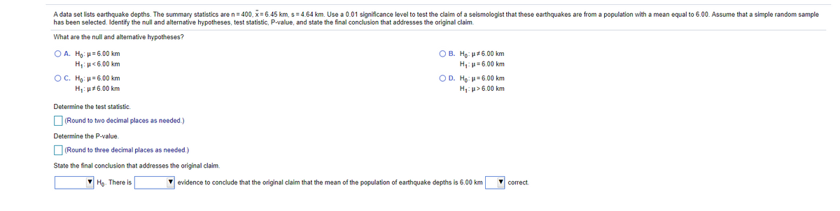 A data set lists earthquake depths. The summary statistics are n= 400, x= 6.45 km, s = 4.64 km. Use a 0.01 significance level to test the claim of a seismologist that these earthquakes are from a population with a mean equal to 6.00. Assume that a simple random sample
has been selected. Identify the null and alternative hypotheses, test statistic, P-value, and state the final conclusion that addresses the original claim.
What are the null and alternative hypotheses?
O B. Ho: u#6.00 km
H,:µ= 6.00 km
Ο Α. H : μ 6.00 km
H1: µ<6.00 km
OC. Ho: H= 6.00 km
Ο D. Ho : μ 6.00 km
H1: µ> 6.00 km
H1: µ#6.00 km
Determine the test statistic.
(Round to two decimal places as needed.)
Determine the P-value.
(Round to three decimal places as needed.)
State the final conclusion that addresses the original claim.
Ho. There is
evidence to conclude that the original claim that the mean of the population of earthquake depths is 6.00 km
correct.
