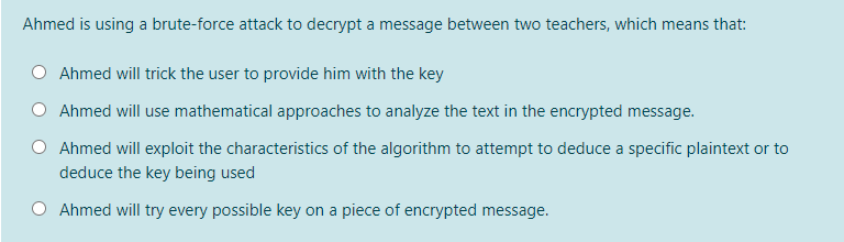 Ahmed is using a brute-force attack to decrypt a message between two teachers, which means that:
Ahmed will trick the user to provide him with the key
Ahmed will use mathematical approaches to analyze the text in the encrypted message.
Ahmed will exploit the characteristics of the algorithm to attempt to deduce a specific plaintext or to
deduce the key being used
O Ahmed will try every possible key on a piece of encrypted message.
