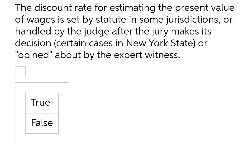 The discount rate for estimating the present value
of wages is set by statute in some jurisdictions, or
handled by the judge after the jury makes its
decision (certain cases in New York State) or
"opined" about by the expert witness.
True
False
