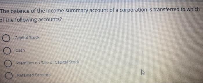 The balance of the income summary account of a corporation is transferred to which
of the following accounts?
Capital Stock
Cash
Premium on Sale of Capital Stock
Retained Earnings.
