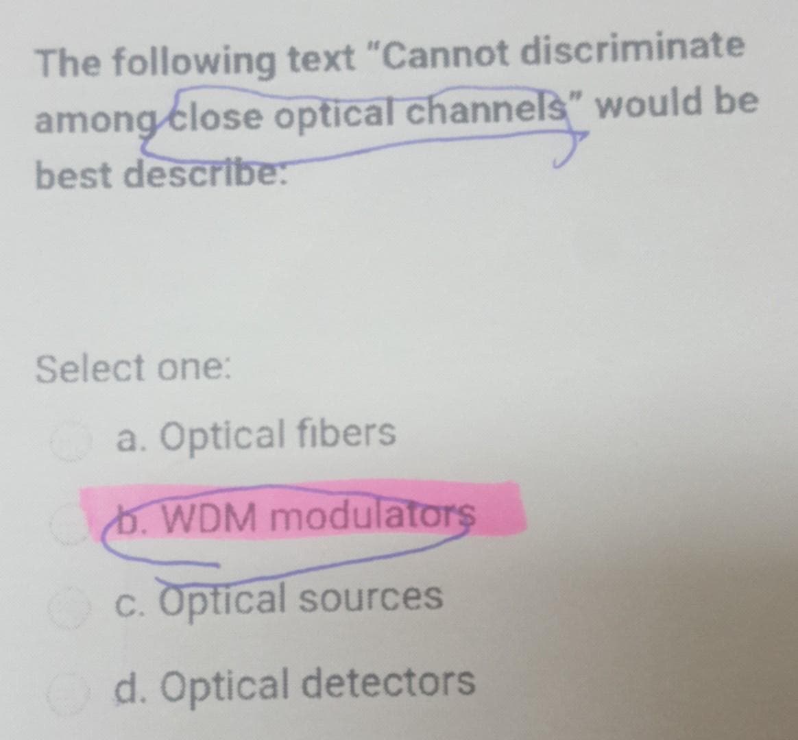 The following text "Cannot discriminate
among close optical channels" would be
best describe:
Select one:
a. Optical fibers
. WDM modulators
c. Optical sources
Od. Optical detectors
