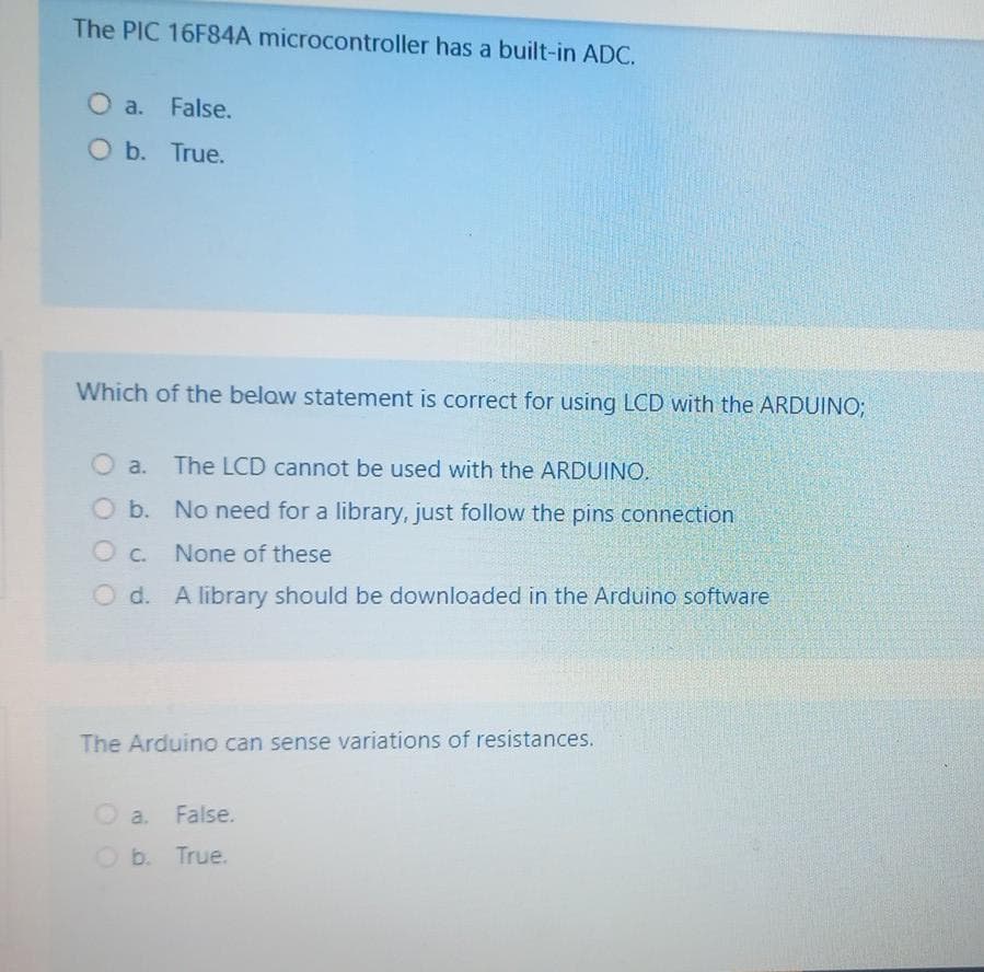 The PIC 16F84A microcontroller has a built-in ADC.
O a. False.
O b. True.
Which of the below statement is correct for using LCD with the ARDUINO;
O a.
The LCD cannot be used with the ARDUINO.
O b. No need for a library, just follow the pins connection
O C.
None of these
O d. A library should be downloaded in the Arduino software
The Arduino can sense variations of resistances.
O a.
False.
O b. True.
