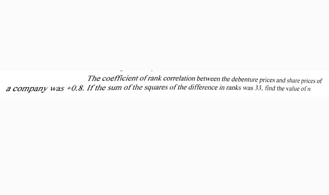 The coefficient of rank correlation between the debenture prices and share prices of
a company was +0.8. If the sum of the squares of the difference in ranks was 33, find the value ofn.
