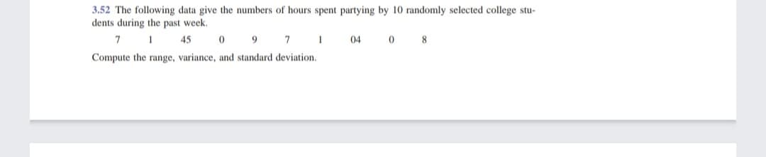 3.52 The following data give the numbers of hours spent partying by 10 randomly selected college stu-
dents during the past week.
45
9 7 1
04
0 8
Compute the range, variance, and standard deviation.
