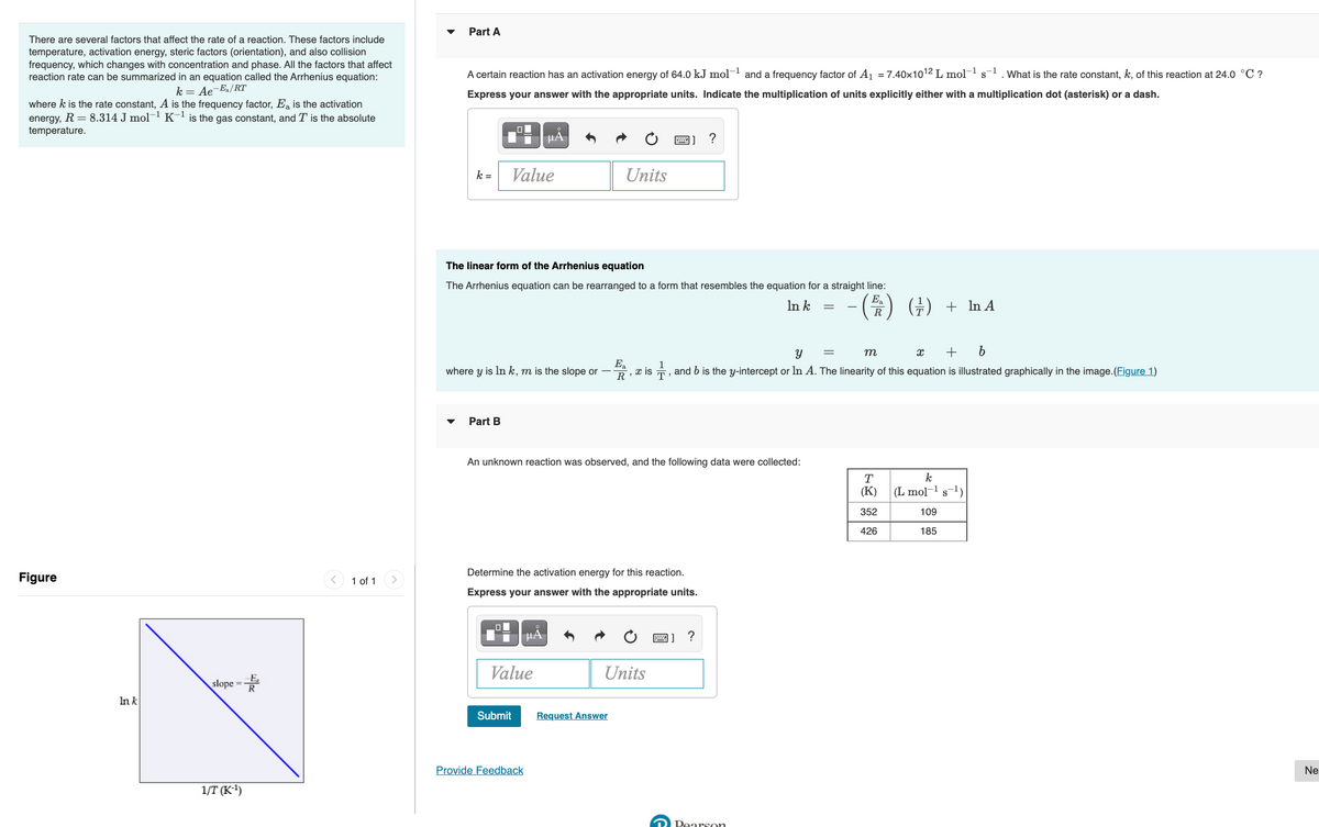 Part A
There are several factors that affect the rate of a reaction. These factors include
temperature, activation energy, steric factors (orientation), and also collision
frequency, which changes with concentration and phase. All the factors that affect
reaction rate can be summarized in an equation called the Arrhenius equation:
A certain reaction has an activation energy of 64.0 kJ mol-1 and a frequency factor of A1 = 7.40x1012 L mol-1 s-1. What is the rate constant, k, of this reaction at 24.0 °C ?
k = Ae-Ea/RT
Express your answer with the appropriate units. Indicate the multiplication of units explicitly either with a multiplication dot (asterisk) or a dash.
where k is the rate constant, A is the frequency factor, E, is the activation
energy, R = 8.314 J mol-1 K-l is the gas constant, and T is the absolute
temperature.
HA
k =
Value
Units
The linear form of the Arrhenius equation
The Arrhenius equation can be rearranged to a form that resembles the equation for a straight line:
Ea
R
() (주) + In A
In k
m
+
E
where y is In k, m is the slope or –
, and b is the y-intercept or ln A. The linearity of this equation is illustrated graphically in the image.(Figure 1)
R, x is
Part B
An unknown reaction was observed, and the following data were collected:
T
k
(K)
(L mol- s)
352
109
426
185
Determine the activation energy for this reaction.
Figure
< 1 of 1
Express your answer with the appropriate units.
HA
Value
Units
slope =
In k
Submit
Request Answer
Provide Feedback
Ne
1/T (к1)
2 Pearson
నా 5
