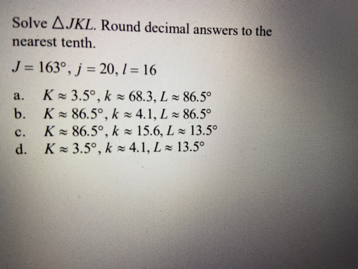 Solve AJKL. Round decimal answers to the
nearest tenth.
J = 163°, j = 20, 1 = 16
%3D
%3D
K - 3.5°, k 68.3, L 86.5°
K 86.5°, k 4.1, L 86.5°
K 86.5°, k = 15.6, L 13.5°
K - 3.5°, k z 4.1, L 13.5°
a.
b.
C.
d.
