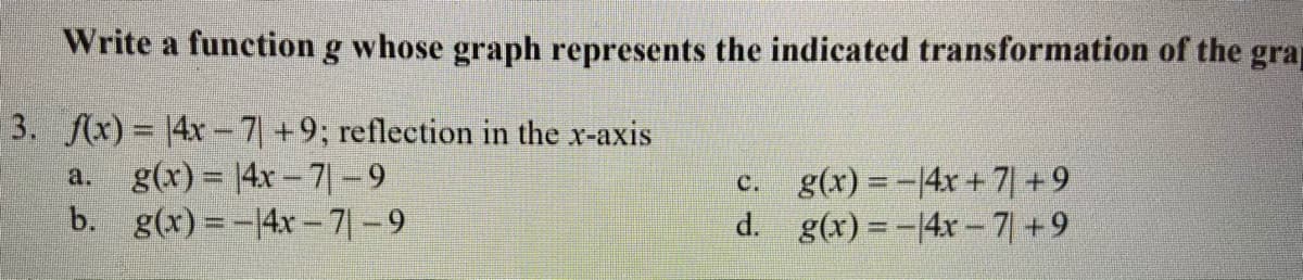 Write a function g whose graph represents the indicated transformation of the grap
3. fx) = |4x-7+9; reflection in the x-axis
g(x) = |4x – 7| -9
b. g(x) = -14x- 7|-9
c. g(x) = -14x +7| +9
d. g(x) =-4x- 7| +9
a.
