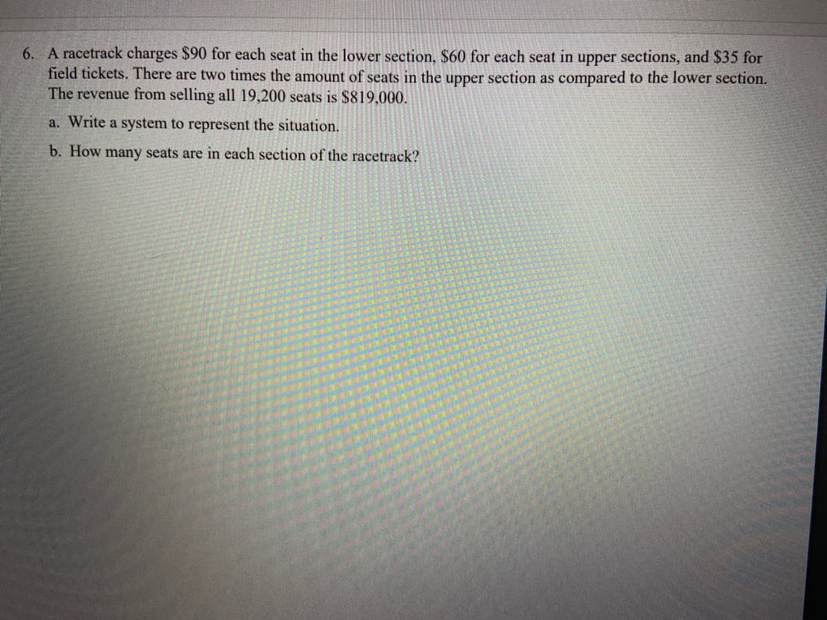 6. A racetrack charges $90 for each seat in the lower section, $60 for each seat in upper sections, and $35 for
field tickets. There are two times the amount of seats in the upper section as compared to the lower section.
The revenue from selling all 19,200 seats is $819,000.
a. Write a system to represent the situation.
b. How many seats are in each section of the racetrack?

