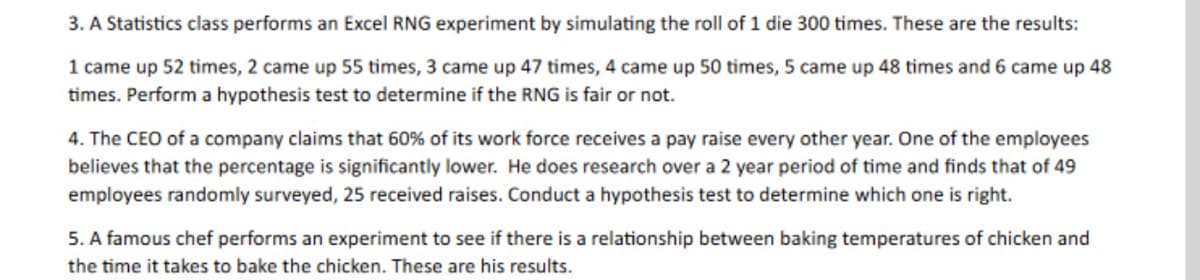 3. A Statistics class performs an Excel RNG experiment by simulating the roll of 1 die 300 times. These are the results:
1 came up 52 times, 2 came up 55 times, 3 came up 47 times, 4 came up 50 times, 5 came up 48 times and 6 came up 48
times. Perform a hypothesis test to determine if the RNG is fair or not.
4. The CEO of a company claims that 60% of its work force receives a pay raise every other year. One of the employees
believes that the percentage is significantly lower. He does research over a 2 year period of time and finds that of 49
employees randomly surveyed, 25 received raises. Conduct a hypothesis test to determine which one is right.
5. A famous chef performs an experiment to see if there is a relationship between baking temperatures of chicken and
the time it takes to bake the chicken. These are his results.