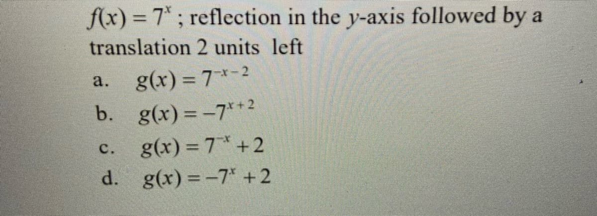 f(x) = 7*; reflection in the y-axis followed by a
translation 2 units left
a.
g(x) = 7*-2
b. g(x) = -7*+2
C.
g(x) = 7* +2
d. g(x) = -7* +2
