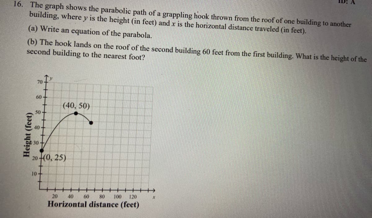 16. The graph shows the parabolic path of a grappling hook thrown from the roof of one building to another
building, where y is the height (in feet) and x is the horizontal distance traveled (in feet).
(a) Write an equation of the parabola.
(b) The hook lands on the roof of the second building 60 feet from the first building. What is the height of the
second building to the nearest foot?
70
60
(40, 50)
50
40+
30
20(0, 25)
10-
20
40
60
80
100
120
Horizontal distance (feet)
Height (feet)
