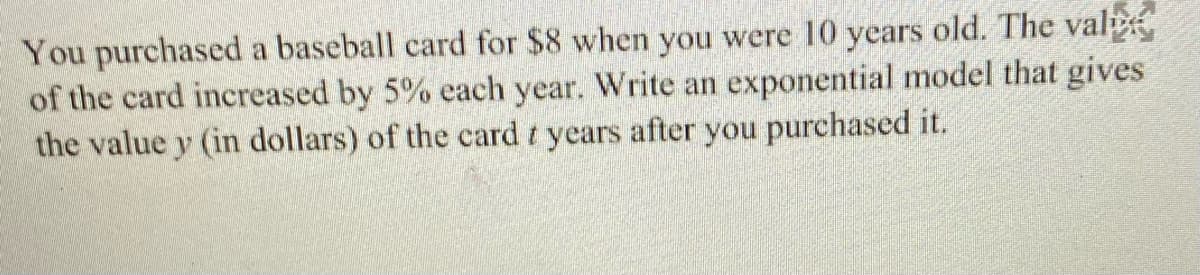 You purchased a baseball card for $8 when you were 10 years old. The val
of the card increased by 5% each year. Write an exponential model that gives
the value y (in dollars) of the card t years after you purchased it.
