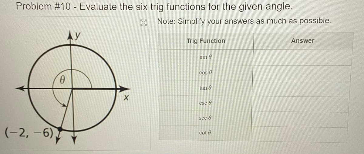 Problem #10 - Evaluate the six trig functions for the given angle.
Note: Simplify your answers as much as possible.
Trig Function
Answer
sin e
cos 6
tan 0
csc 0
sec )
(-2, -6)
cot 0
