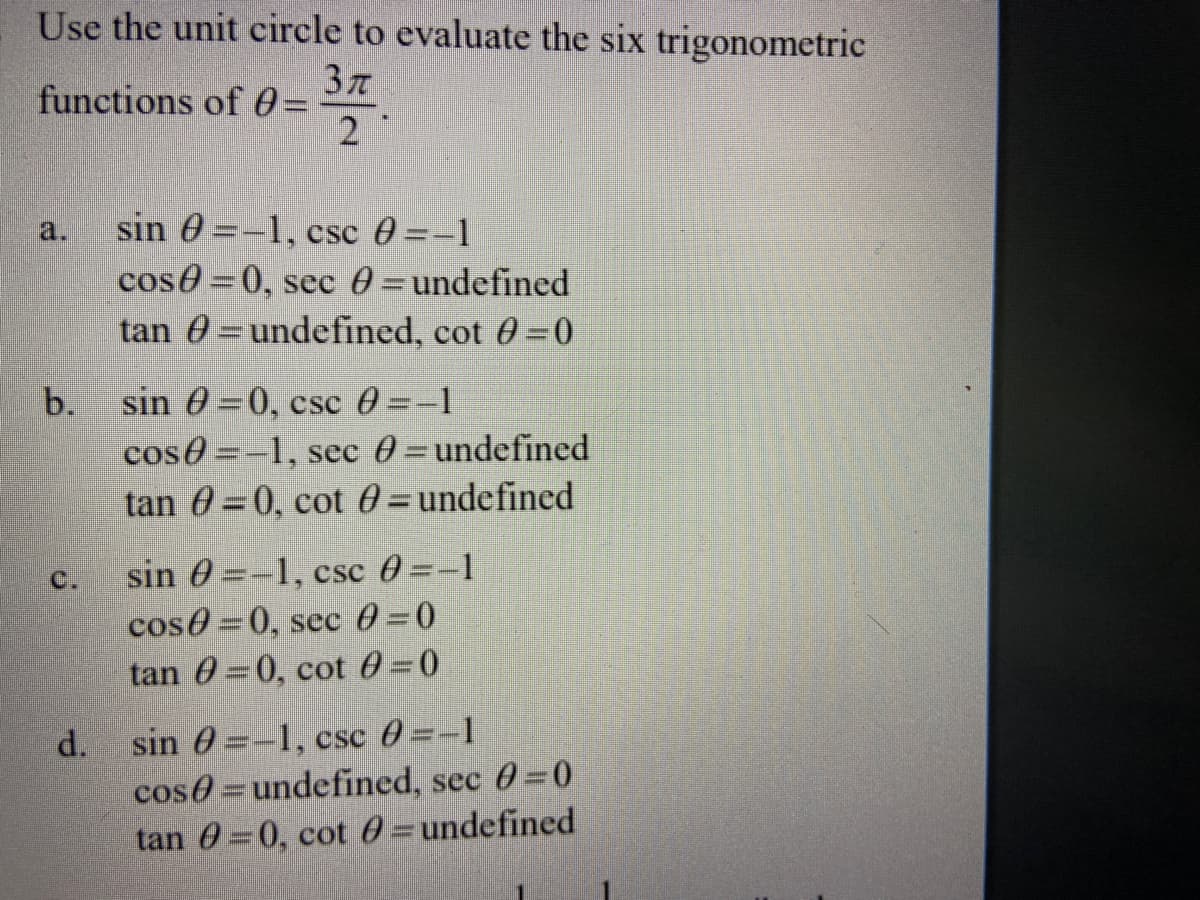 Use the unit circle to evaluate the six trigonometric
functions of 0 =
2
sin 0 =-1, csc 0 =-1
cose 0, sec 0 =undefined
tan 0 =undefined, cot 0 0
a.
sin 0 =0, csc 0 =-1
cos0 =-1, sec 0=undefined
tan 0 =0, cot 0=undefined
b.
%3D
sin 0 =-1, csc 0 =-1
cos0=0, sec 0=0
tan 0 0, cot 0=0
C.
sin 0 =-1, csc 0=-1
cos0=undefined, sec 0 0
tan 0=0, cot 0=undefined
d.
