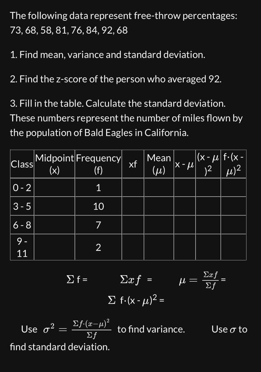 The following data represent free-throw percentages:
73, 68, 58, 81, 76, 84, 92, 68
1. Find mean, variance and standard deviation.
2. Find the z-score of the person who averaged 92.
3. Fill in the table. Calculate the standard deviation.
These numbers represent the number of miles flown by
the population of Bald Eagles in California.
Class
0-2
3-5
6-8
9-
11
I
Midpoint Frequency
(x)
(f)
1
10
7
Use o²
Σf=
=
2
Σƒ.(x-µ)²
Σf
find standard deviation.
xf
Mean (x-μ|f. (x-
1² μ)²
(μ)
Saf =
Σ f(x-μ)2 =
|x-μ
н
to find variance.
=
Exf
Σf
Use o to