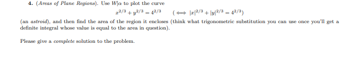 4. (Areas of Plane Regions). Use Wa to plot the curve
2/3 + y2/3 = 42/3
(+ |a|2/3 + \y/2/3 = 42/3)
%3D
(an astroid), and then find the area of the region it encloses (think what trigonometric substitution you can use once you'll get a
definite integral whose value is equal to the area in question).
Please give a complete solution to the problem.
