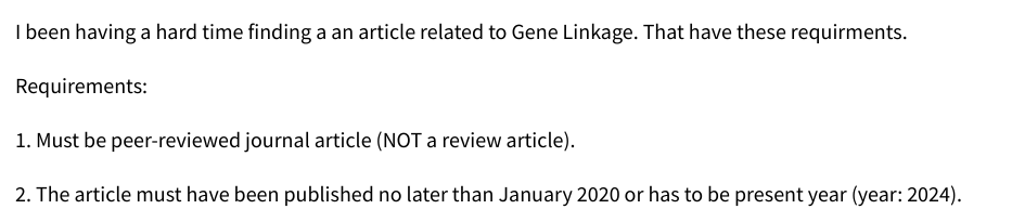 I been having a hard time finding a an article related to Gene Linkage. That have these requirments.
Requirements:
1. Must be peer-reviewed journal article (NOT a review article).
2. The article must have been published no later than January 2020 or has to be present year (year: 2024).