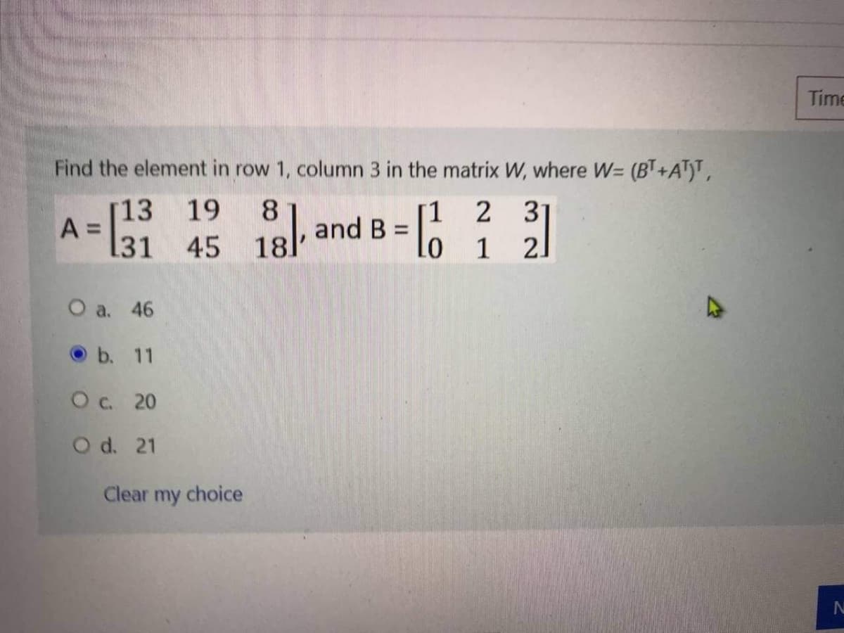 Time
Find the element in row 1, column 3 in the matrix W, where W= (BT+AT)T,
[13
A =
31
[1 2 31
B:
19
8
13 and t
%3D
45
18.
1
2]
O a. 46
b. 11
Oc 20
O d. 21
Clear my choice
