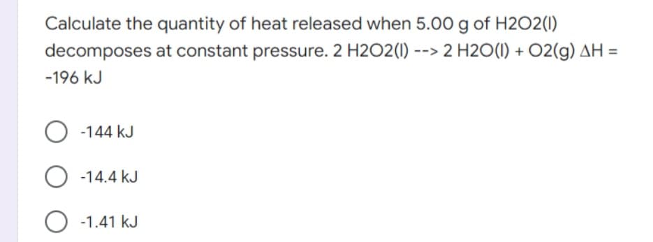 Calculate the quantity of heat released when 5.00 g of H2O2(1)
decomposes at constant pressure. 2 H2O2(1) --> 2 H2O(1) + 02(g) AH =
-196 kJ
-144 kJ
O -14.4 kJ
O -1.41 kJ
