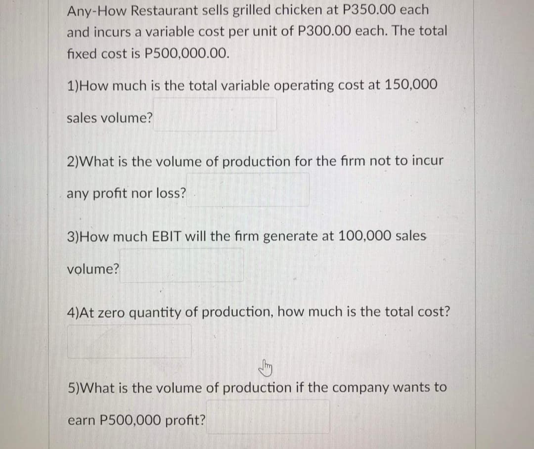 Any-How Restaurant sells grilled chicken at P350.00 each
and incurs a variable cost per unit of P300.00 each. The total
fixed cost is P500,000.00.
1)How much is the total variable operating cost at 150,000
sales volume?
2)What is the volume of production for the firm not to incur
any profit nor loss?
3)How much EBIT will the firm generate at 100,000 sales
volume?
4)At zero quantity of production, how much is the total cost?
5)What is the volume of production if the company wants to
earn P500,000 profit?
