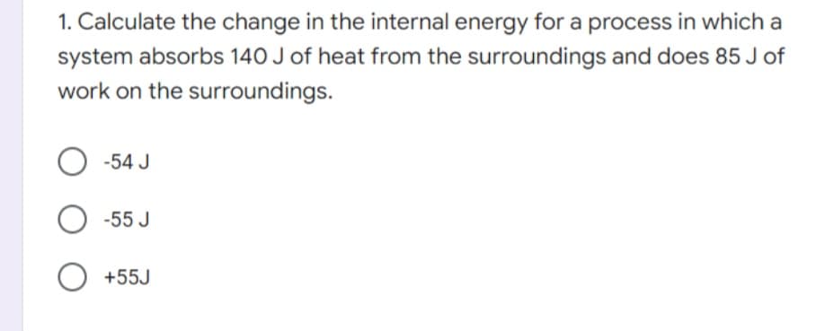 1. Calculate the change in the internal energy for a process in which a
system absorbs 140 J of heat from the surroundings and does 85 J of
work on the surroundings.
-54 J
-55 J
O +55J
