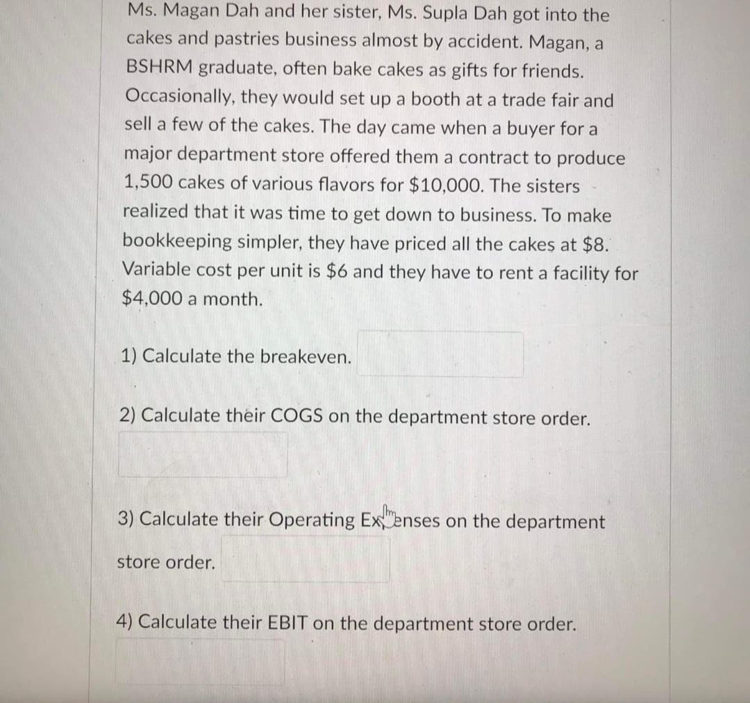 Ms. Magan Dah and her sister, Ms. Supla Dah got into the
cakes and pastries business almost by accident. Magan, a
BSHRM graduate, often bake cakes as gifts for friends.
Occasionally, they would set up a booth at a trade fair and
sell a few of the cakes. The day came when a buyer for a
major department store offered them a contract to produce
1,500 cakes of various flavors for $10,000. The sisters
realized that it was time to get down to business. To make
bookkeeping simpler, they have priced all the cakes at $8.
Variable cost per unit is $6 and they have to rent a facility for
$4,000 a month.
1) Calculate the breakeven.
2) Calculate their COGS on the department store order.
3) Calculate their Operating Ex enses on the department
store order.
4) Calculate their EBIT on the department store order.
