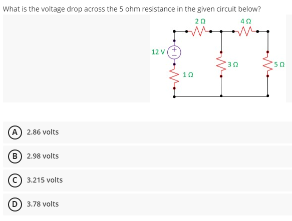 What is the voltage drop across the 5 ohm resistance in the given circuit below?
20
12 v(+
50
10
(A) 2.86 volts
(B) 2.98 volts
C 3.215 volts
D 3.78 volts
