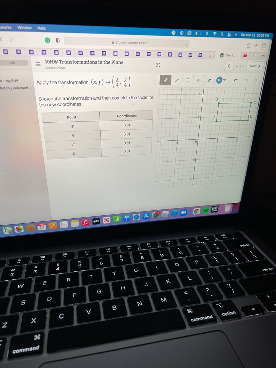 marks Window Help
A student.desmos.com
Sat Mar 12 10:39 PM
国
10HW Transformations in the Plane
A 10HW T.
Joseph Keys
G
6 of 7
Next >
d- myON
Watch | Dailymoti.
Apply the transformation (x, y) → , %)
T
Sketch the transformation and then complete the table for
the new coordinates.
10
B
Point
Coordinates
-5
A'
(xy)
B'
(xy)
C
(xy)
-5
10
D'
(x.y)
-5
-10-
EPIC
stv S li T O A ☺
12 2
delete
&
8
23
6
4
3
2
Y
T
R
return
E
W
K
F
G
D
>
M
N
option
command
command
ロ :
>
