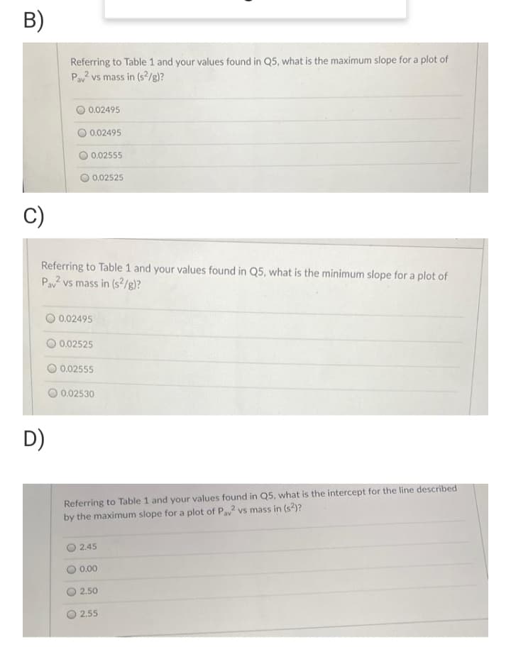 B)
Referring to Table 1 and your values found in Q5, what is the maximum slope for a plot of
Pav vs mass in (s/g)?
0.02495
0.02495
0.02555
0.02525
C)
Referring to Table 1 and your values found in Q5, what is the minimum slope for a plot of
Pav vs mass in (s²/g)?
O 0.02495
0.02525
0.02555
0.02530
D)
Referring to Table 1 and your values found in Q5, what is the intercept for the line described
by the maximum slope for a plot of Pa vs mass in (s2)?
2.45
0.00
2.50
2.55
