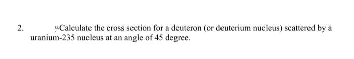 uCalculate the cross section for a deuteron (or deuterium nucleus) scattered by a
uranium-235 nucleus at an angle of 45 degree.
2.
