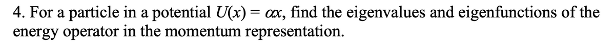 4. For a particle in a potential U(x) = ax, find the eigenvalues and eigenfunctions of the
energy operator in the momentum representation.
