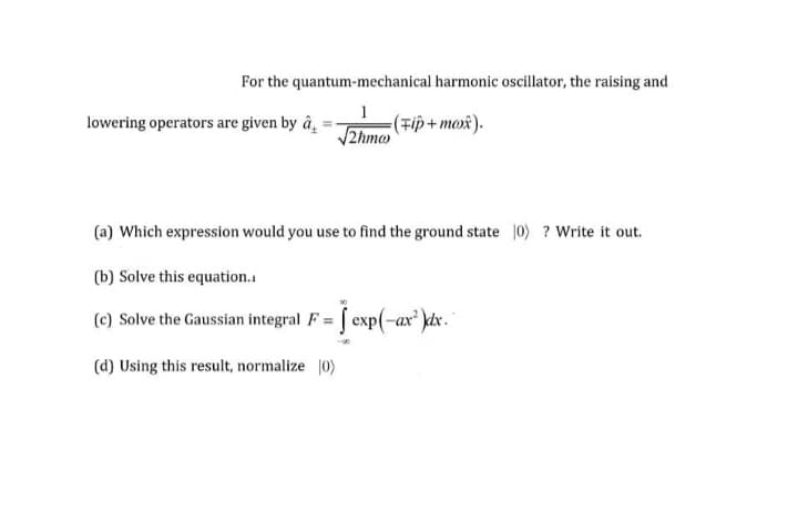 For the quantum-mechanical harmonic oscillator, the raising and
lowering operators are given by â,
=(Tip + mox).
2hm@
(a) Which expression would you use to find the ground state 0) ? Write it out.
(b) Solve this equation.
(e) Solve the Gaussian integral F = [ exp(-ax')kex. °
(d) Using this result, normalize 0)
