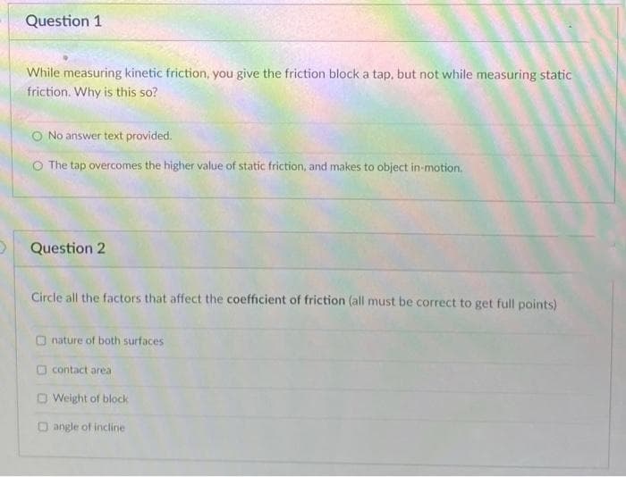 Question 1
While measuring kinetic friction, you give the friction block a tap, but not while measuring static
friction. Why is this so?
O No answer text provided.
O The tap overcomes the higher value of static friction, and makes to object in-motion.
Question 2
Circle all the factors that affect the coefficient of friction (all must be correct to get full points)
O nature of both surfaces
O contact area
D Weight of block
O angle of incline
