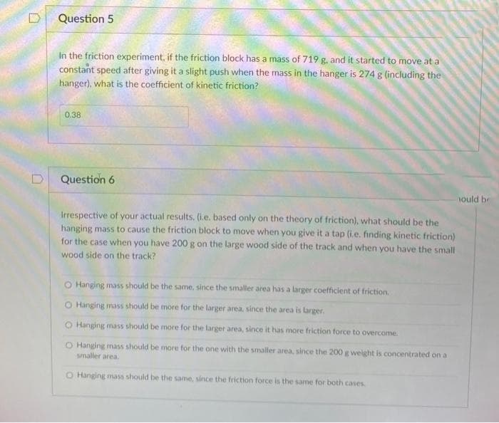 Question 5
In the friction experiment, if the friction block has a mass of 719 g, and it started to move at a
constant speed after giving it a slight push when the mass in the hanger is 274 g (including the
hanger), what is the coefficient of kinetic friction?
0.38
Question 6
nould be
Irrespective of your actual results, (i.e. based only on the theory of friction), what should be the
hanging mass to cause the friction block to move when you give it a tap (i.e. finding kinetic friction)
for the case when you have 200 g on the large wood side of the track and when you have the small
wood side on the track?
O Hanging mass should be the same, since the smaller area has a larger coefficient of friction.
O Hanging mass should be more for the larger area, since the area is larger.
O Hanging mass should be more for the larger area, since it has more friction force to overcome.
O Hanging mass should be more for the one with the smaller area, since the 200 g weight is concentrated on a
smaller area.
O Hanging mass should be the same, since the friction force is the same for both cases
