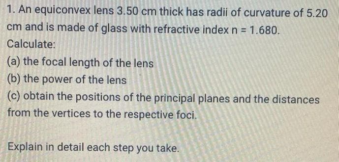 1. An equiconvex lens 3.50 cm thick has radii of curvature of 5.20
cm and is made of glass with refractive index n 1.680.
Calculate:
(a) the focal length of the lens
(b) the power of the lens
(c) obtain the positions of the principal planes and the distances
from the vertices to the respective foci.
Explain in detail each step you take.
