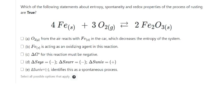 Which of the following statements about entropy, spontaneity and redox properties of the process of rusting
are True?
4 Fe(s) + 3 O2(9) 2 2 Fe2O3(s)
O (a) Oz1o) from the air reacts with Fe) in the car, which decreases the entropy of the system.
O (b) Fe) is acting as an oxidizing agent in this reaction.
O (c) AG" for this reaction must be negative.
O (d) ASsys = (-); ASsurr = (-); ASuniv = (+)
O (e) ASuniv=(-), identifies this as a spontaneous process.
Select all possible options that apply. O
