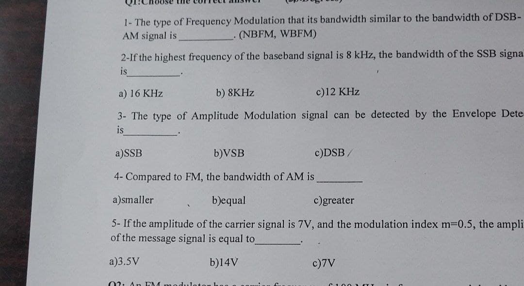 1- The type of Frequency Modulation that its bandwidth similar to the bandwidth of DSB-
AM signal is
. (NBFM, WBFM)
2-If the highest frequency of the baseband signal is 8 kHz, the bandwidth of the SSB signal
is
a) 16 KHz
b) 8KHz
c)12 KHz
3- The type of Amplitude Modulation signal can be detected by the Envelope Dete
is
a)SSB
b)VSB
4- Compared to FM, the bandwidth of AM is
a)smaller
b)equal
c)greater
5- If the amplitude of the carrier signal is 7V, and the modulation index m=0.5, the ampli
of the message signal is equal to
a)3.5V
b)14V
c)DSB
02: An EM:
c)7V
61.002