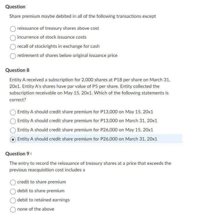 Question
Share premium maybe debited in all of the following transactions except
reissuance of treasury shares above cost
incurrence of stock issuance costs
recall of stockrights in exchange for cash
retirement of shares below original issuance price
Question 8
Entity A received a subscription for 2,000 shares at P18 per share on March 31,
20x1. Entity A's shares have par value of P5 per share. Entity collected the
subscription receivable on May 15, 20x1. Which of the following statements is
correct?
Entity A should credit share premium for P13,000 on May 15, 20x1
Entity A should credit share premium for P13,000 on March 31, 20x1
Entity A should credit share premium for P26,000 on May 15, 20x1
Entity A should credit share premium for P26,000 on March 31, 20x1
Question 91
The entry to record the reissuance of treasury shares at a price that exceeds the
previous reacquisition cost includes a
credit to share premium
debit to share premium
debit to retained earnings
none of the above