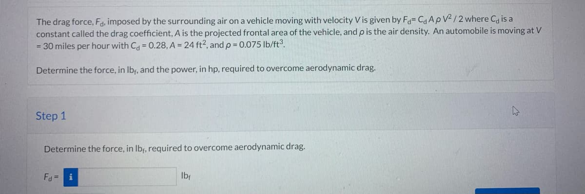 The drag force, Fd, imposed by the surrounding air on a vehicle moving with velocity V is given by Fa= CA p V2/2 where Ca is a
constant called the drag coefficient, A is the projected frontal area of the vehicle, and p is the air density. An automobile is moving at V
= 30 miles per hour with C = 0.28, A = 24 ft2, and p = 0.075 lb/ft³.
Determine the force, in lbf, and the power, in hp, required to overcome aerodynamic drag.
Step 1
Determine the force, in lbf, required to overcome aerodynamic drag.
Fd = i
lbf
hs