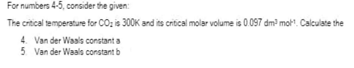 For numbers 4-5, consider the given:
The critical temperature for CO₂ is 300K and its critical molar volume is 0.097 dm³ mot¹. Calculate the
4. Van der Waals constant a
5. Van der Waals constant b