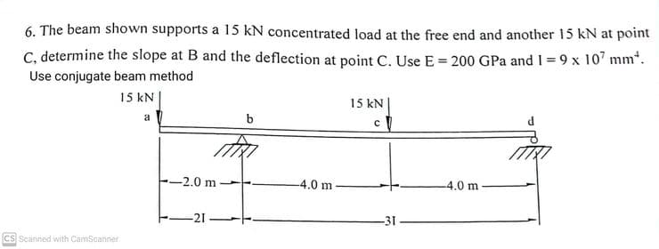 6. The beam shown supports a 15 kN concentrated load at the free end and another 15 kN at point
C, determine the slope at B and the deflection at point C. Use E = 200 GPa and 1=9 x 107 mm¹.
Use conjugate beam method
15 kN
CS Scanned with CamScanner
a
A
-2.0 m
-21
b
-4.0 m
15 kN
c
-31-
-4.0 m